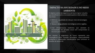 O objetivo central da engenharia do futuro é gerar soluções
que beneficiem tanto a sociedade quanto o meio ambiente.
Isso inclui:
Melhorar a qualidade de vida por meio de tecnologias
acessíveis.
Reduzir desigualdades tecnológicas entre regiões.
Criar infraestruturas resílientes que atendam às
necessidades das gerações atuais sem comprometer os
recursos para o futuro.
Em resumo, a engenharia do futuro representa uma
convergência entre inovação tecnológica, responsabilidade
ambiental e colaboração interdisciplinar para enfrentar os
desafios do século XXI.
IMPACTO NA SOCIEDADE E NO MEIO
AMBIENTE
 