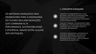 OS MATERIAIS AVANÇADOS MAIS
PROMISSORES PARA A ENGENHARIA
DO FUTURO INCLUEM INOVAÇÕES
QUE COMBINAM ALTA
PERFORMANCE, SUSTENTABILIDADE
E EFICIÊNCIA. ABAIXO ESTÃO ALGUNS
DOS DESTAQUES:
CONCRETO AUTORREGENERATIVO: UTILIZA
BACTÉRIAS COMO BACILLUS PASTEURII PARA
REPARAR FISSURAS AUTOMATICAMENTE,
AUMENTANDO A DURABILIDADE E REDUZINDO
CUSTOS DE MANUTENÇÃO.
CONCRETO DOBRÁVEL: INCORPORANDO FIBRAS
POLIMÉRICAS, É ATÉ 500 VEZES MAIS RESISTENTE
À RUPTURA, IDEAL PARA ÁREAS SUJEITAS A
CHOQUES E DEFORMAÇÕES.
CONCRETO COM GRAFENO: ADICIONADO AO
CONCRETO TRADICIONAL, MELHORA SUA
RESISTÊNCIA EM 2,5 VEZES E REDUZ SUA
PERMEABILIDADE À ÁGUA, ALÉM DE DIMINUIR
EMISSÕES DE CO₂ EM ATÉ 30%.
1. CONCRETO AVANÇADO
 