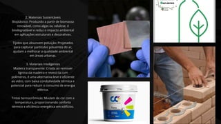 2. Materiais Sustentáveis
Bioplástico: Produzido a partir de biomassa
renovável, como algas ou celulose, é
biodegradável e reduz o impacto ambiental
em aplicações estruturais e decorativas.
Tijolos que absorvem poluição: Projetados
para capturar partículas poluentes do ar,
ajudam a melhorar a qualidade ambiental
em áreas urbanas.
3. Materiais Inteligentes
Madeira transparente: Criada ao remover
lignina da madeira e revesti-la com
polímeros, é uma alternativa leve e eficiente
ao vidro, com baixa condutividade térmica e
potencial para reduzir o consumo de energia
elétrica.
Tintas termocrômicas: Mudam de cor com a
temperatura, proporcionando conforto
térmico e eficiência energética em edifícios.
 