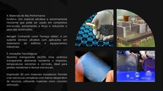 4. Materiais de Alta Performance
Grafeno: Um material ultraleve e extremamente
resistente que pode ser usado em compósitos
estruturais, aumentando a força e reduzindo o
peso das construções.
Aerogel: Conhecido como "fumaça sólida", é um
isolante térmico ultraleve com aplicações em
isolamento de edifícios e equipamentos
industriais.
5. Inovações Tecnológicas
Alumínio transparente (ALON): Uma cerâmica
transparente altamente resistente a impactos,
temperaturas extremas e corrosão, ideal para
janelas resistentes e domos estruturais.
Impressão 3D com materiais inovadores: Permite
criar estruturas complexas com menos desperdício
de recursos, utilizando materiais como concreto
otimizado.
 