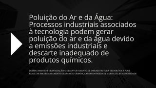 DESMATAMENTO E URBANIZAÇÃO: O DESENVOLVIMENTO DE INFRAESTRUTURA TECNOLÓGICA PODE
RESULTAR EM DESMATAMENTO E EXPANSÃO URBANA, CAUSANDO PERDA DE HABITATS E BIODIVERSIDADE
Poluição do Ar e da Água:
Processos industriais associados
à tecnologia podem gerar
poluição do ar e da água devido
a emissões industriais e
descarte inadequado de
produtos químicos.
 