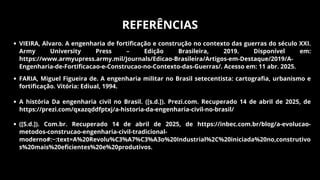 REFERÊNCIAS
VIEIRA, Alvaro. A engenharia de fortificação e construção no contexto das guerras do século XXI.
Army University Press – Edição Brasileira, 2019. Disponível em:
https://www.armyupress.army.mil/Journals/Edicao-Brasileira/Artigos-em-Destaque/2019/A-
Engenharia-de-Fortificacao-e-Construcao-no-Contexto-das-Guerras/. Acesso em: 11 abr. 2025.
FARIA, Miguel Figueira de. A engenharia militar no Brasil setecentista: cartografia, urbanismo e
fortificação. Vitória: Ediual, 1994.
A história Da engenharia civil no Brasil. ([s.d.]). Prezi.com. Recuperado 14 de abril de 2025, de
https://prezi.com/qxazqddfptxj/a-historia-da-engenharia-civil-no-brasil/
([S.d.]). Com.br. Recuperado 14 de abril de 2025, de https://inbec.com.br/blog/a-evolucao-
metodos-construcao-engenharia-civil-tradicional-
moderno#:~:text=A%20Revolu%C3%A7%C3%A3o%20Industrial%2C%20iniciada%20no,construtivo
s%20mais%20eficientes%20e%20produtivos.
 