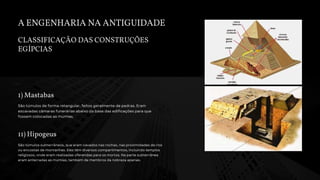 A ENGENHARIA NA ANTIGUIDADE
CLASSIFICAÇÃO DAS CONSTRUÇÕES
EGÍPCIAS
1) Mastabas
São túmulos de forma retangular, feitos geralmente de pedras. Eram
escavadas câmaras funerárias abaixo da base das edificações para que
fossem colocadas as múmias.
11) Hipogeus
São túmulos subterrâneos, que eram cavados nas rochas, nas proximidades de rios
ou encostas de montanhas. Eles têm diversos compartimentos, incluindo templos
religiosos, onde eram realizadas oferendas para os mortos. Na parte subterrânea
eram enterradas as múmias, também de membros da nobreza apenas.
 