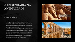 A ENGENHARIA NA
ANTIGUIDADE
A MESOPOTÂMIA
A Antiga Mesopotâmia, frequentemente
chamada de “Berço da Civilização”, foi palco de
algumas das mais impressionantes conquistas
da engenharia humana.
Localizada entre os rios Tigre e Eufrates, em uma
região que hoje corresponde ao Iraque e partes
da Síria, Turquia e Irã, a Mesopotâmia dependia
fortemente de sua capacidade de controlar e
distribuir água para sustentar a agricultura e,
consequentemente, sua população.
 