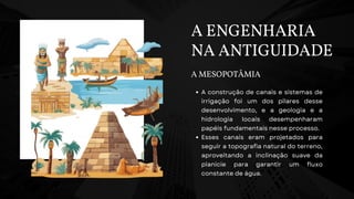 A ENGENHARIA
NA ANTIGUIDADE
A MESOPOTÂMIA
A construção de canais e sistemas de
irrigação foi um dos pilares desse
desenvolvimento, e a geologia e a
hidrologia locais desempenharam
papéis fundamentais nesse processo.
Esses canais eram projetados para
seguir a topografia natural do terreno,
aproveitando a inclinação suave da
planície para garantir um fluxo
constante de água.
 