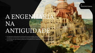 A
MESOPOTâMIA
A ENGENHARIA
NA
ANTIGUIDADE
Os engenheiros mesopotâmicos utilizavam ferramentas simples, como pás e picaretas, mas também
empregavam conhecimentos avançados de topografia e engenharia hidráulica.
Um dos aspectos mais notáveis da engenharia mesopotâmica era a capacidade de calcular a inclinação ideal
para os canais.
 