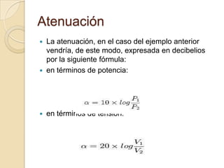 Atenuación La atenuación, en el caso del ejemplo anterior vendría, de este modo, expresada en decibelios por la siguiente fórmula:en términos de potencia:en términos de tensión:
