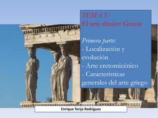 TEMA 1:
El arte clásico: Grecia
Primera parte:
- Localización y
evolución
- Arte cretomicénico
- Características
generales del arte griego
Enrique Torija Rodríguez
 