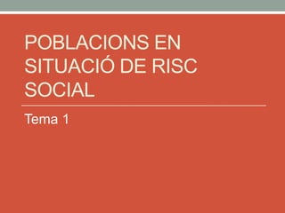 POBLACIONS EN
SITUACIÓ DE RISC
SOCIAL
Tema 1
 