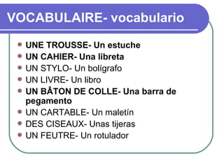 VOCABULAIRE- vocabulario UNE TROUSSE- Un estuche  UN CAHIER- Una libreta  UN STYLO- Un bolígrafo  UN LIVRE- Un libro  UN BÂTON DE COLLE- Una barra de pegamento UN CARTABLE- Un maletín DES CISEAUX- Unas tijeras   UN FEUTRE- Un rotulador 