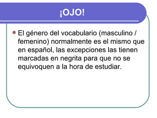 ¡OJO! El género del vocabulario (masculino / femenino) normalmente es el mismo que en español, las excepciones las tienen marcadas en negrita para que no se equivoquen a la hora de estudiar. 