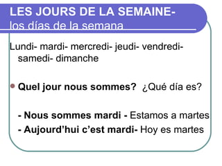 LES JOURS DE LA SEMAINE-  los días de la semana Lundi- mardi- mercredi- jeudi- vendredi- samedi- dimanche Quel jour nous sommes?  ¿Qué día es? - Nous sommes mardi -  Estamos a martes - Aujourd’hui c’est mardi-  Hoy es martes 