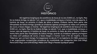 Histórico
Há registros longínquos da existência do boxe já no ano 3.000 a.C., no Egito. Mas
foi na Grécia Antiga, no século 7 a.C., que a modalidade começou a tomar cara de esporte. A
história do boxe, no entanto, é cheia de altos e baixos. Embora tenha feito parte das
Olimpíadas da Grécia Antiga, quando os lutadores apenas protegiam as mãos com pedaços
de couro, o boxe chegou a morrer. Há registros longínquos da existência do boxe já no ano
3.000 a.C., no Egito. Mas foi na Grécia Antiga, no século 7 a.C., que a modalidade começou a
tomar cara de esporte. A história do boxe, no entanto, é cheia de altos e baixos. Embora
tenha feito parte das Olimpíadas da Grécia Antiga, quando os lutadores apenas protegiam
as mãos com pedaços de couro, o boxe chegou a morrer. Com o fim do império, o boxe
“hibernou” por um bom tempo. Foi reaparecer no século 17, na Inglaterra. Em 1880, passaram
a ser organizadas competições amadoras da modalidade nas categorias Galo (até 54kg),
Pena (até 57kg), Leve (até 63,5kg), Médio (até 73kg) e Pesado (qualquer peso).
 
