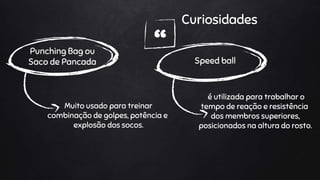 “
Curiosidades
Punching Bag ou
Saco de Pancada
Muito usado para treinar
combinação de golpes, potência e
explosão dos socos.
Speed ball
é utilizada para trabalhar o
tempo de reação e resistência
dos membros superiores,
posicionados na altura do rosto.
 