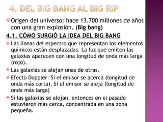Origen del universo: hace 13.700 millones de años con una gran explosión. ( Big bang) 4.1. CÓMO SURGIÓ LA IDEA DEL BIG BANG Las líneas del espectro que representan los elementos químicos están desplazadas. La luz que emiten las galaxias aparecen con una longitud de onda más larga (rojo). Las galaxias se alejan unas de otras. Efecto Doppler: Si el emisor se acerca (longitud de onda más corta). Si el emisor se aleja (longitud de onda más larga) Si las galaxias se alejan, entonces en el pasado estuvieron más cerca, concentrada en una zona pequeña. 
