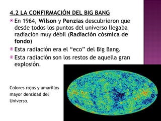 4.2 LA CONFIRMACIÓN DEL BIG BANG En 1964,  Wilson  y  Penzias  descubrieron que desde todos los puntos del universo llegaba radiación muy débil ( Radiación cósmica de fondo ) Esta radiación era el “eco” del Big Bang. Esta radiación son los restos de aquella gran explosión. Colores rojos y amarillos  mayor densidad del Universo. 