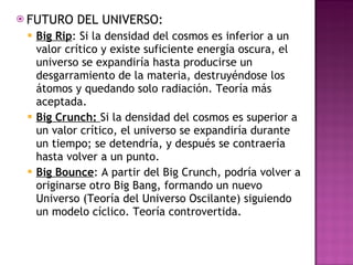 FUTURO DEL UNIVERSO: Big Rip : Si la densidad del cosmos es inferior a un valor crítico y existe suficiente energía oscura, el universo se expandiría hasta producirse un desgarramiento de la materia, destruyéndose los átomos y quedando solo radiación. Teoría más aceptada. Big Crunch:  Si la densidad del cosmos es superior a un valor crítico, el universo se expandiría durante un tiempo; se detendría, y después se contraería hasta volver a un punto.  Big Bounce : A partir del Big Crunch, podría volver a originarse otro Big Bang, formando un nuevo Universo (Teoría del Universo Oscilante) siguiendo un modelo cíclico. Teoría controvertida. 