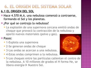 6.1 EL ORIGEN DEL SOL Hace 4.570 M.A. una nebulosa comenzó a contraerse, formando el Sol y los planetas. ¿Por qué se contrajo la nebulosa? La explosión de una supernova cercana emitió ondas de choque que provocó la contracción de la nebulosa y aportó nuevos materiales (polvo y gas). Pasos: 1-Explota una supernova 2-Se generan ondas de choque 3-Las ondas se acercan a una nebulosa. 4-Estas ondas comprimen a la nebulosa. 5-Los choques entre las partículas calientan el centro de la nebulosa. A 10 millones de grados el H forma He, se libera energía   Nuestro Sol. 