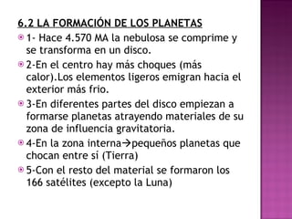 6.2 LA FORMACIÓN DE LOS PLANETAS 1- Hace 4.570 MA la nebulosa se comprime y se transforma en un disco. 2-En el centro hay más choques (más calor).Los elementos ligeros emigran hacia el exterior más frio. 3-En diferentes partes del disco empiezan a formarse planetas atrayendo materiales de su zona de influencia gravitatoria. 4-En la zona interna  pequeños planetas que chocan entre sí (Tierra) 5-Con el resto del material se formaron los 166 satélites (excepto la Luna) 