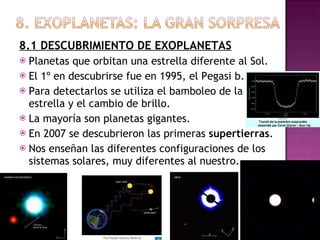 8.1 DESCUBRIMIENTO DE EXOPLANETAS Planetas que orbitan una estrella diferente al Sol. El 1º en descubrirse fue en 1995, el Pegasi b. Para detectarlos se utiliza el bamboleo de la estrella y el cambio de brillo. La mayoría son planetas gigantes. En 2007 se descubrieron las primeras  supertierras . Nos enseñan las diferentes configuraciones de los sistemas solares, muy diferentes al nuestro. 