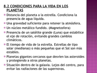 8.2 CONDICIONES PARA LA VIDA EN LOS PLANETAS Distancia del planeta a la estrella. Condiciona la presencia de agua líquida. Una gravedad suficiente para retener la atmósfera. Un núcleo metálico fundido. (Magnetosfera) Presencia de un satélite grande (Luna) que estabilice el eje de rotación, evitando grandes cambios climáticos. El tiempo de vida de la estrella. Estrellas de tipo solar (medianas) o más pequeñas que el Sol son más estables. Planetas gigantes cercanos que desvíen los asteroides y protegiendo a otros planetas. Situación dentro de la galaxia. Lejos del centro, para evitar las radiaciones de las supernovas. 