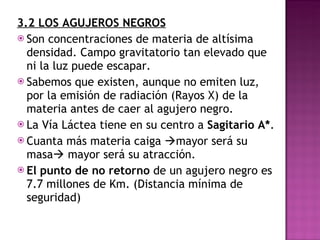 3.2 LOS AGUJEROS NEGROS Son concentraciones de materia de altísima densidad. Campo gravitatorio tan elevado que ni la luz puede escapar. Sabemos que existen, aunque no emiten luz, por la emisión de radiación (Rayos X) de la materia antes de caer al agujero negro. La Vía Láctea tiene en su centro a  Sagitario A* . Cuanta más materia caiga   mayor será su masa   mayor será su atracción. El punto de no retorno  de un agujero negro es 7.7 millones de Km. (Distancia mínima de seguridad) 