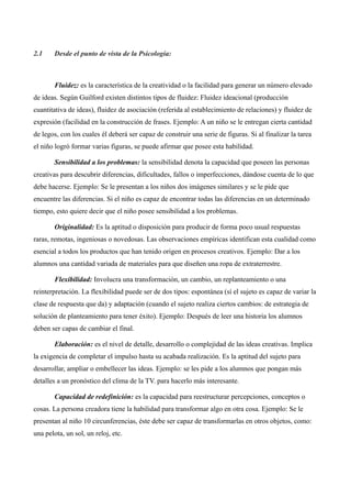 2.1     Desde el punto de vista de la Psicología:



        Fluidez: es la característica de la creatividad o la facilidad para generar un número elevado
de ideas. Según Guilford existen distintos tipos de fluidez: Fluidez ideacional (producción
cuantitativa de ideas), fluidez de asociación (referida al establecimiento de relaciones) y fluidez de
expresión (facilidad en la construcción de frases. Ejemplo: A un niño se le entregan cierta cantidad
de legos, con los cuales él deberá ser capaz de construir una serie de figuras. Si al finalizar la tarea
el niño logró formar varias figuras, se puede afirmar que posee esta habilidad.

        Sensibilidad a los problemas: la sensibilidad denota la capacidad que poseen las personas
creativas para descubrir diferencias, dificultades, fallos o imperfecciones, dándose cuenta de lo que
debe hacerse. Ejemplo: Se le presentan a los niños dos imágenes similares y se le pide que
encuentre las diferencias. Si el niño es capaz de encontrar todas las diferencias en un determinado
tiempo, esto quiere decir que el niño posee sensibilidad a los problemas.

        Originalidad: Es la aptitud o disposición para producir de forma poco usual respuestas
raras, remotas, ingeniosas o novedosas. Las observaciones empíricas identifican esta cualidad como
esencial a todos los productos que han tenido origen en procesos creativos. Ejemplo: Dar a los
alumnos una cantidad variada de materiales para que diseñen una ropa de extraterrestre.

        Flexibilidad: Involucra una transformación, un cambio, un replanteamiento o una
reinterpretación. La flexibilidad puede ser de dos tipos: espontánea (sí el sujeto es capaz de variar la
clase de respuesta que da) y adaptación (cuando el sujeto realiza ciertos cambios: de estrategia de
solución de planteamiento para tener éxito). Ejemplo: Después de leer una historia los alumnos
deben ser capas de cambiar el final.

        Elaboración: es el nivel de detalle, desarrollo o complejidad de las ideas creativas. Implica
la exigencia de completar el impulso hasta su acabada realización. Es la aptitud del sujeto para
desarrollar, ampliar o embellecer las ideas. Ejemplo: se les pide a los alumnos que pongan más
detalles a un pronóstico del clima de la TV. para hacerlo más interesante.

        Capacidad de redefinición: es la capacidad para reestructurar percepciones, conceptos o
cosas. La persona creadora tiene la habilidad para transformar algo en otra cosa. Ejemplo: Se le
presentan al niño 10 circunferencias, éste debe ser capaz de transformarlas en otros objetos, como:
una pelota, un sol, un reloj, etc.
 