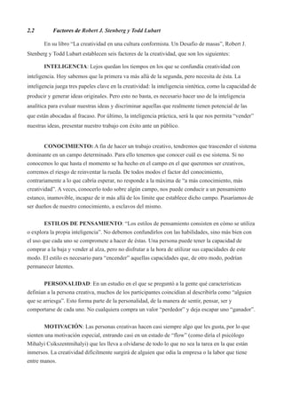 2.2        Factores de Robert J. Stenberg y Todd Lubart

       En su libro “La creatividad en una cultura conformista. Un Desafio de masas”, Robert J.
Stenberg y Todd Lubart establecen seis factores de la creatividad, que son los siguientes:

       INTELIGENCIA: Lejos quedan los tiempos en los que se confundía creatividad con
inteligencia. Hoy sabemos que la primera va más allá de la segunda, pero necesita de ésta. La
inteligencia juega tres papeles clave en la creatividad: la inteligencia sintética, como la capacidad de
producir y generar ideas originales. Pero esto no basta, es necesario hacer uso de la inteligencia
analítica para evaluar nuestras ideas y discriminar aquellas que realmente tienen potencial de las
que están abocadas al fracaso. Por último, la inteligencia práctica, será la que nos permita “vender”
nuestras ideas, presentar nuestro trabajo con éxito ante un público.


        CONOCIMIENTO: A fin de hacer un trabajo creativo, tendremos que trascender el sistema
dominante en un campo determinado. Para ello tenemos que conocer cuál es ese sistema. Si no
conocemos lo que hasta el momento se ha hecho en el campo en el que queremos ser creativos,
corremos el riesgo de reinventar la rueda. De todos modos el factor del conocimiento,
contrariamente a lo que cabría esperar, no responde a la máxima de “a más conocimiento, más
creatividad”. A veces, conocerlo todo sobre algún campo, nos puede conducir a un pensamiento
estanco, inamovible, incapaz de ir más allá de los límite que establece dicho campo. Pasaríamos de
ser dueños de nuestro conocimiento, a esclavos del mismo.


        ESTILOS DE PENSAMIENTO: “Los estilos de pensamiento consisten en cómo se utiliza
o explora la propia inteligencia”. No debemos confundirlos con las habilidades, sino más bien con
el uso que cada uno se compromete a hacer de éstas. Una persona puede tener la capacidad de
comprar a la baja y vender al alza, pero no disfrutar a la hora de utilizar sus capacidades de este
modo. El estilo es necesario para “encender” aquellas capacidades que, de otro modo, podrían
permanecer latentes.


       PERSONALIDAD: En un estudio en el que se preguntó a la gente qué características
definían a la persona creativa, muchos de los participantes coincidían al describirla como “alguien
que se arriesga”. Esto forma parte de la personalidad, de la manera de sentir, pensar, ser y
comportarse de cada uno. No cualquiera compra un valor “perdedor” y deja escapar uno “ganador”.


        MOTIVACIÓN: Las personas creativas hacen casi siempre algo que les gusta, por lo que
sienten una motivación especial, entrando casi en un estado de “flow” (como diría el psicólogo
Mihalyi Csikszentmihalyi) que les lleva a olvidarse de todo lo que no sea la tarea en la que están
inmersos. La creatividad difícilmente surgirá de alguien que odia la empresa o la labor que tiene
entre manos.
 