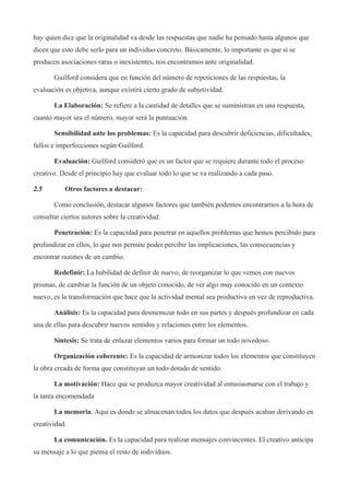 hay quien dice que la originalidad va desde las respuestas que nadie ha pensado hasta algunos que
dicen que esto debe serlo para un individuo concreto. Básicamente, lo importante es que si se
producen asociaciones raras o inexistentes, nos encontramos ante originalidad.

       Guilford considera que en función del número de repeticiones de las respuestas, la
evaluación es objetiva, aunque existirá cierto grado de subjetividad.

       La Elaboración: Se refiere a la cantidad de detalles que se suministran en una respuesta,
cuanto mayor sea el número, mayor será la puntuación.

       Sensibilidad ante los problemas: Es la capacidad para descubrir deficiencias, dificultades,
fallos e imperfecciones según Guilford.

       Evaluación: Guilford consideró que es un factor que se requiere durante todo el proceso
creativo. Desde el principio hay que evaluar todo lo que se va realizando a cada paso.

2.5        Otros factores a destacar:

       Como conclusión, destacar algunos factores que también podemos encontrarnos a la hora de
consultar ciertos autores sobre la creatividad:

       Penetración: Es la capacidad para penetrar en aquellos problemas que hemos percibido para
profundizar en ellos, lo que nos permite poder percibir las implicaciones, las consecuencias y
encontrar razones de un cambio.

       Redefinir: La habilidad de definir de nuevo, de reorganizar lo que vemos con nuevos
prismas, de cambiar la función de un objeto conocido, de ver algo muy conocido en un contexto
nuevo, es la transformación que hace que la actividad mental sea productiva en vez de reproductiva.

       Análisis: Es la capacidad para desmenuzar todo en sus partes y después profundizar en cada
una de ellas para descubrir nuevos sentidos y relaciones entre los elementos.

       Síntesis: Se trata de enlazar elementos varios para formar un todo novedoso.

       Organización coherente: Es la capacidad de armonizar todos los elementos que constituyen
la obra creada de forma que constituyan un todo dotado de sentido.

       La motivación: Hace que se produzca mayor creatividad al entusiasmarse con el trabajo y
la tarea encomendada

       La memoria: Aquí es donde se almacenan todos los datos que después acaban derivando en
creatividad.

       La comunicación. Es la capacidad para realizar mensajes convincentes. El creativo anticipa
su mensaje a lo que piensa el resto de individuos.
 