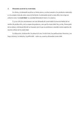 3.     Demanda social de la creatividad.

       La oferta y la demanda social no se limita única y exclusivamente a los productos materiales
y a la compra-venta de estos, nunca lo ha hecho. La demanda social va más allá y nos exige un
esfuerzo extra: la creatividad. La sociedad demanda lo nuevo, lo creativo.

       Y ya no solo nos encontramos con una demanda de creatividad a la hora de hablar de los
medios de producción y de la compra de productos, sino que la creatividad, hoy en día, forma parte
de la cultura y del desarrollo del ser humano, por lo que no podríamos concebir ciertos aspectos de
nuestra cultura sin la creatividad.

       La educación, el desarrollo, la cultura (el cine, la televisión, las publicaciones literarias y un
largo etcétera), la industria, la publicidad .. todos sus usuarios demandan creatividad.
 