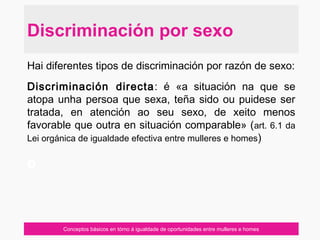 Conceptos básicos en tórno á igualdade de oportunidades entre mulleres e homes
Hai diferentes tipos de discriminación por razón de sexo:
Discriminación directa: é «a situación na que se
atopa unha persoa que sexa, teña sido ou puidese ser
tratada, en atención ao seu sexo, de xeito menos
favorable que outra en situación comparable» (art. 6.1 da
Lei orgánica de igualdade efectiva entre mulleres e homes)
o
Discriminación por sexo
 