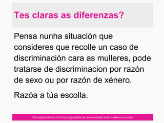 Conceptos básicos en tórno á igualdade de oportunidades entre mulleres e homes
Pensa nunha situación que
consideres que recolle un caso de
discriminación cara as mulleres, pode
tratarse de discriminacion por razón
de sexo ou por razón de xénero.
Razóa a túa escolla.
Tes claras as diferenzas?
 