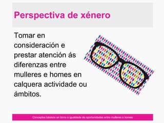 Conceptos básicos en tórno á igualdade de oportunidades entre mulleres e homes
Tomar en
consideración e
prestar atención ás
diferenzas entre
mulleres e homes en
calquera actividade ou
ámbitos.
Perspectiva de xénero
 