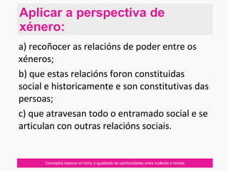 Conceptos básicos en tórno á igualdade de oportunidades entre mulleres e homes
a) recoñocer as relacións de poder entre os
xéneros;
b) que estas relacións foron constituidas
social e historicamente e son constitutivas das
persoas;
c) que atravesan todo o entramado social e se
articulan con outras relacións sociais.
Aplicar a perspectiva de
xénero:
 