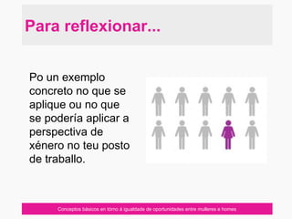 Conceptos básicos en tórno á igualdade de oportunidades entre mulleres e homes
Para reflexionar...
Po un exemplo
concreto no que se
aplique ou no que
se podería aplicar a
perspectiva de
xénero no teu posto
de traballo.
 