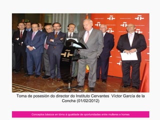 Conceptos básicos en tórno á igualdade de oportunidades entre mulleres e homes
Toma de posesión do director do Instituto Cervantes Víctor García de la
Concha (01/02/2012)
 