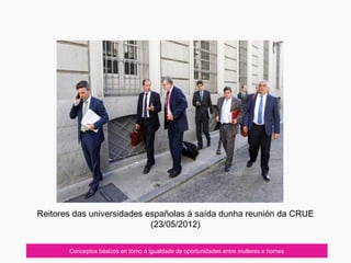 Reitores das universidades españolas á saída dunha reunión da CRUE
(23/05/2012)
Conceptos básicos en tórno á igualdade de oportunidades entre mulleres e homes
 