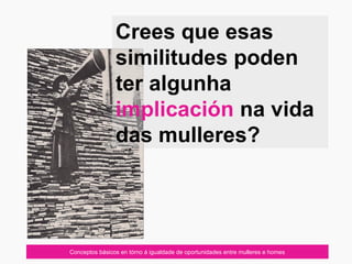 07/10/12
Crees que esas
similitudes poden
ter algunha
implicación na vida
das mulleres?
Conceptos básicos en tórno á igualdade de oportunidades entre mulleres e homes
 