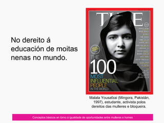 07/10/12 Conceptos básicos en tórno á igualdade de oportunidades entre mulleres e homes
Malala Yousafzai (Mingora, Pakistán,
1997), estudante, activista polos
dereitos das mulleres e bloqueira.
No dereito á
educación de moitas
nenas no mundo.
 