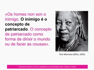 «Os homes non son o
inimigo. O inimigo é o
concepto de
patriarcado. O concepto
de patriarcado como
forma de dirixir o mundo
ou de facer as cousas».
Conceptos básicos en tórno á igualdade de oportunidades entre mulleres e homes
Toni Morrison (Ohio, 1931)
 