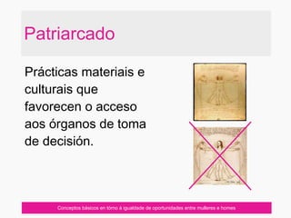 Patriarcado
Prácticas materiais e
culturais que
favorecen o acceso
aos órganos de toma
de decisión.
Conceptos básicos en tórno á igualdade de oportunidades entre mulleres e homes
 