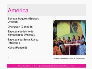 América
Seneca, Iroquois (Estados
Unidos);
Okanagan (Canadá);
Zapoteca do Istmo de
Tehuantepec (México);
Zapoteca da Serra Juárez
(México) e
Kulna (Panamá)
·
Conceptos básicos en tórno á igualdade de oportunidades entre mulleres e homes
Mulleres zapotecas do Istmo de Tehuantepec
 