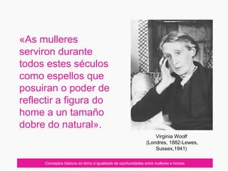 «As mulleres
serviron durante
todos estes séculos
como espellos que
posuiran o poder de
reflectir a figura do
home a un tamaño
dobre do natural».
Conceptos básicos en tórno á igualdade de oportunidades entre mulleres e homes
Virginia Woolf
(Londres, 1882-Lewes,
Sussex,1941)
 