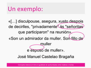 «[…] disculpouse, asegura, xusto despois
de decirlles, "privadamente" ás "señoritas
que participaron" na reunión».
«Son un admirador da muller. Son fillo de
muller
e esposo de muller».
José Manuel Castelao Bragaña
Conceptos básicos en tórno á igualdade de oportunidades entre mulleres e homes
Un exemplo:
 