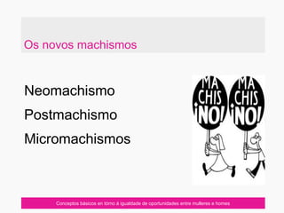Neomachismo
Postmachismo
Micromachismos
Conceptos básicos en tórno á igualdade de oportunidades entre mulleres e homes
Os novos machismos
 