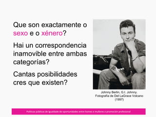 07/10/12 Políticas públicas de igualdade de oportunidades entre homes e mulleres e promoción profesional
Que son exactamente o
sexo e o xénero?
Hai un correspondencia
inamovible entre ambas
categorías?
Cantas posibilidades
cres que existen?
Johnny Berlin, G.I. Johnny.
Fotografía de Del LaGrace Volcano
(1997)
 
