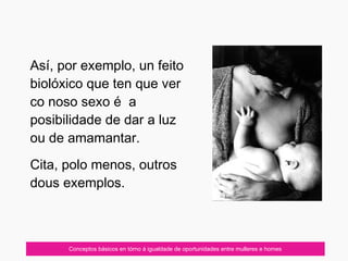 07/10/12 Conceptos básicos en tórno á igualdade de oportunidades entre mulleres e homes
Así, por exemplo, un feito
biolóxico que ten que ver
co noso sexo é a
posibilidade de dar a luz
ou de amamantar.
Cita, polo menos, outros
dous exemplos.
 