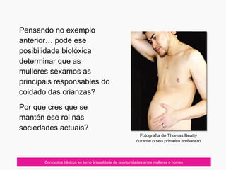 07/10/12 Conceptos básicos en tórno á igualdade de oportunidades entre mulleres e homes
Pensando no exemplo
anterior… pode ese
posibilidade biolóxica
determinar que as
mulleres sexamos as
principais responsables do
coidado das crianzas?
Por que cres que se
mantén ese rol nas
sociedades actuais?
Fotografía de Thomas Beatty
durante o seu primeiro embarazo
 