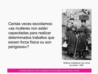 07/10/12
Cantas veces escoitamos:
«as mulleres non están
capacitadas para realizar
determinados traballos que
esixen forza física ou son
perigosos»?
Conceptos básicos en tórno á igualdade de oportunidades entre mulleres e homes
Mulleres traballando nas minas
de carbón, 1890.
 