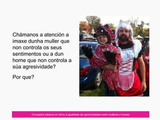 07/10/12
Chámanos a atención a
imaxe dunha muller que
non controla os seus
sentimentos ou a dun
home que non controla a
súa agresividade?
Por que?
Conceptos básicos en tórno á igualdade de oportunidades entre mulleres e homes
 